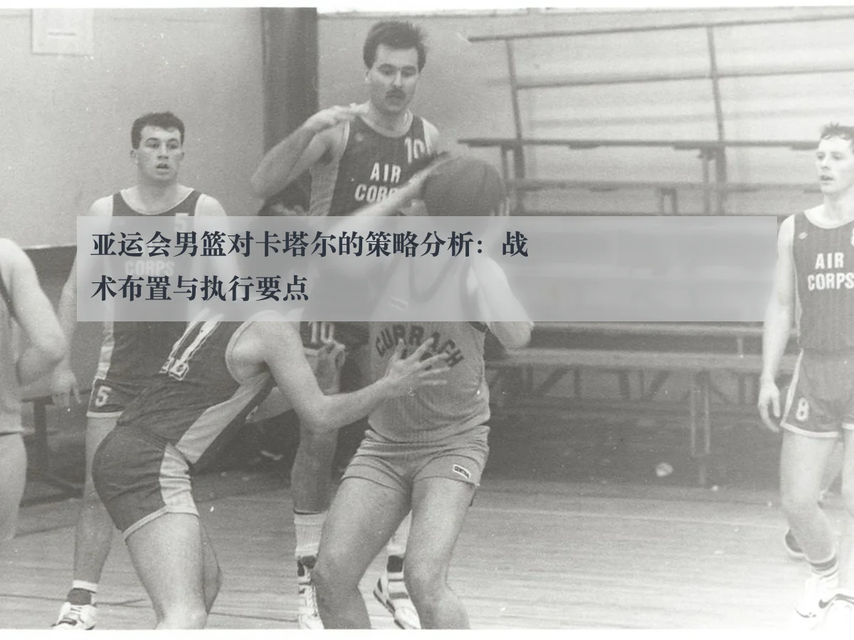 亚运会男篮对卡塔尔的策略分析：战术布置与执行要点